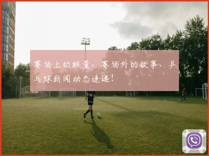 赛场上的较量，赛场外的故事，乒乓球新闻动态速递！