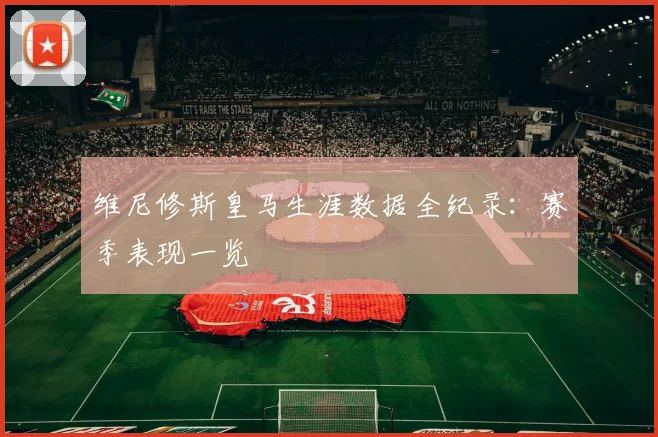 维尼修斯皇马生涯数据全纪录：赛季表现一览