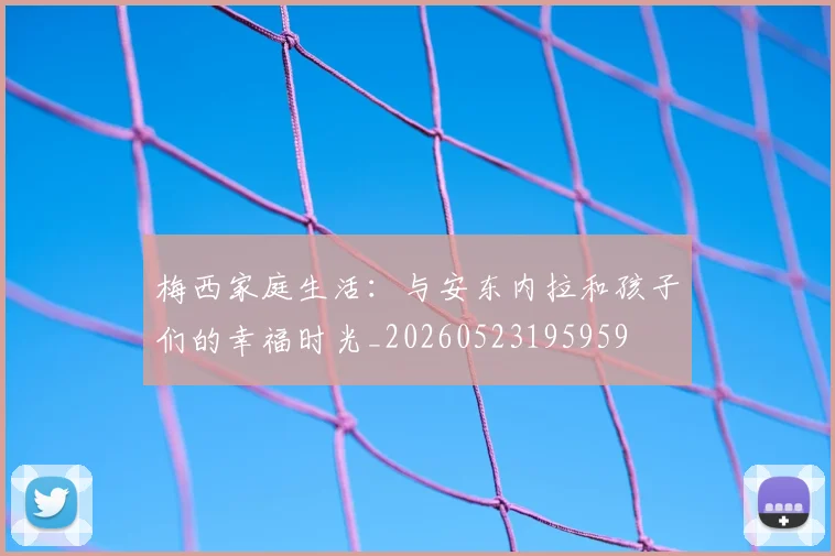梅西家庭生活：与安东内拉和孩子们的幸福时光_20260523195959