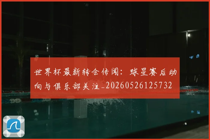 世界杯最新转会传闻:球星赛后动向与俱乐部关注_20260526125732