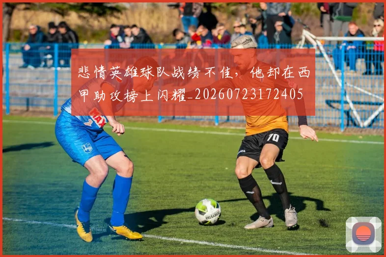 悲情英雄球队战绩不佳,他却在西甲助攻榜上闪耀_20260723172405