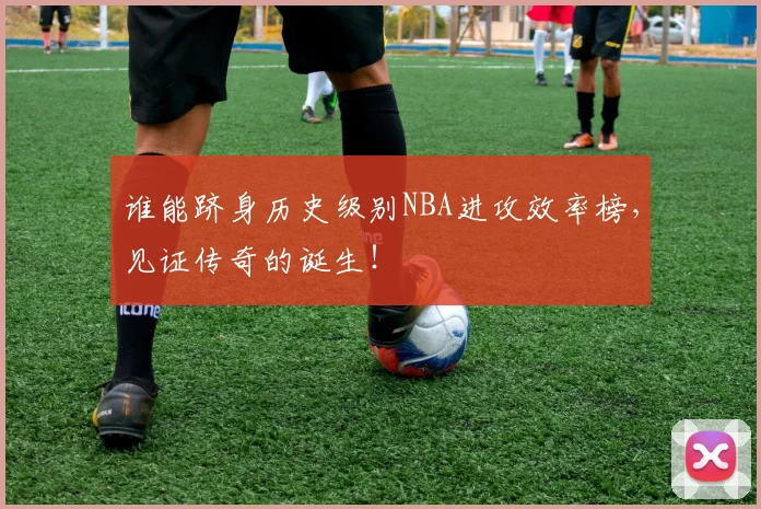 谁能跻身历史级别NBA进攻效率榜，见证传奇的诞生！