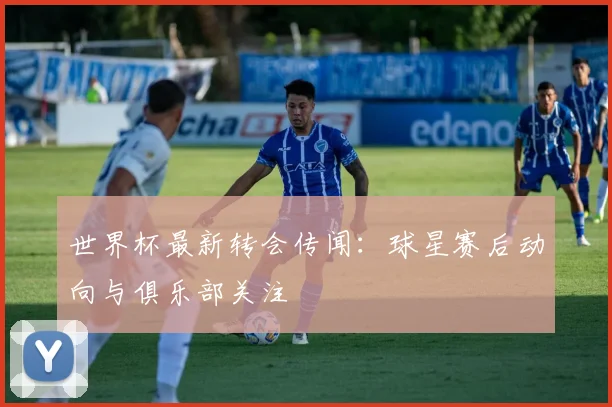 世界杯最新转会传闻:球星赛后动向与俱乐部关注