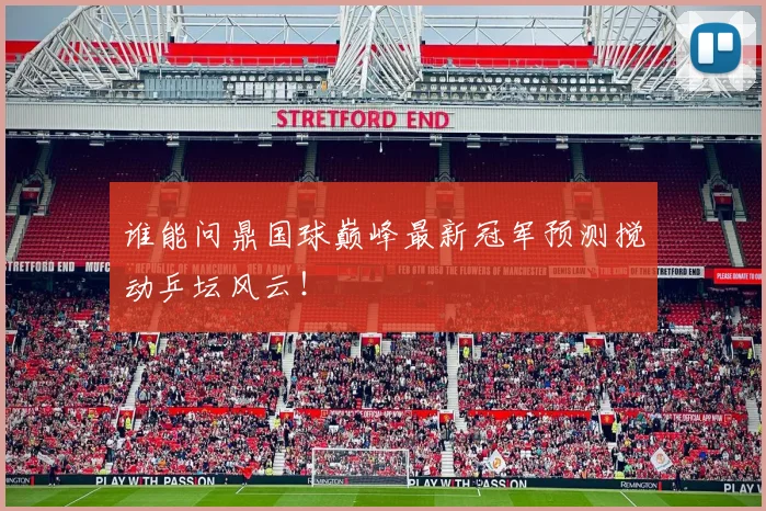 谁能问鼎国球巅峰最新冠军预测搅动乒坛风云!