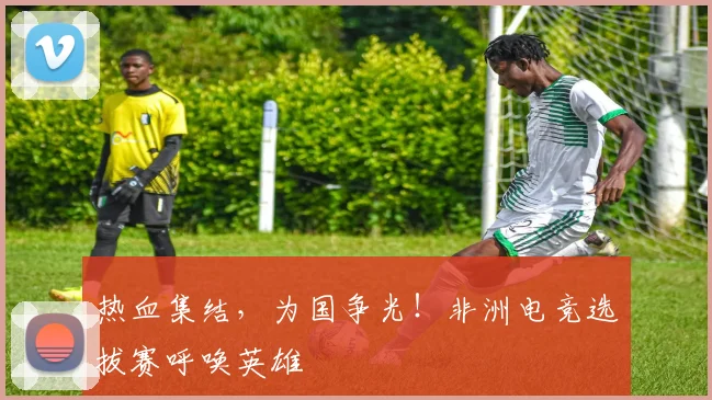 热血集结，为国争光！非洲电竞选拔赛呼唤英雄