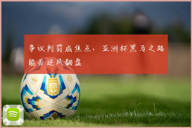 争议判罚成焦点，亚洲杯黑马之路能否逆风翻盘