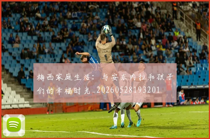 梅西家庭生活：与安东内拉和孩子们的幸福时光_20260528193201