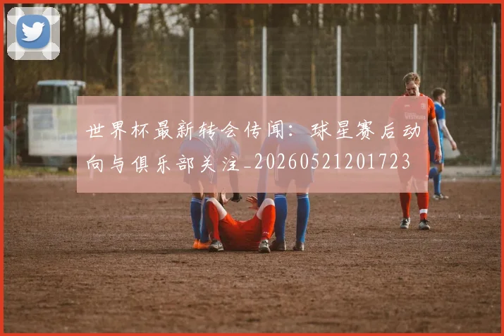 世界杯最新转会传闻：球星赛后动向与俱乐部关注_20260521201723