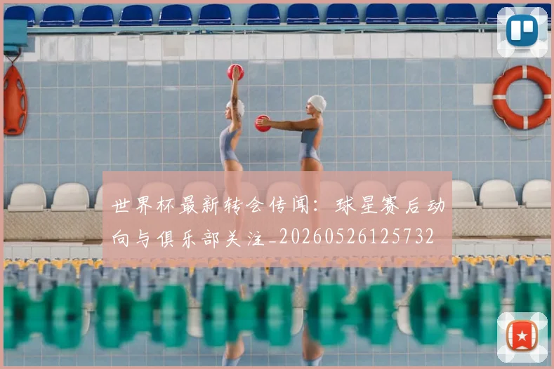 世界杯最新转会传闻：球星赛后动向与俱乐部关注_20260526125732
