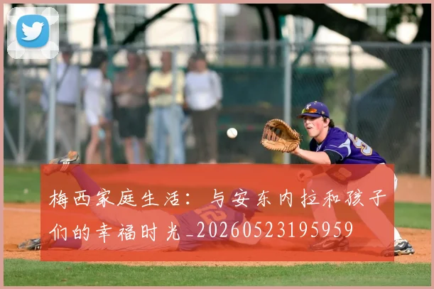梅西家庭生活：与安东内拉和孩子们的幸福时光_20260523195959