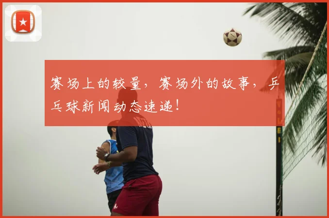 赛场上的较量，赛场外的故事，乒乓球新闻动态速递！