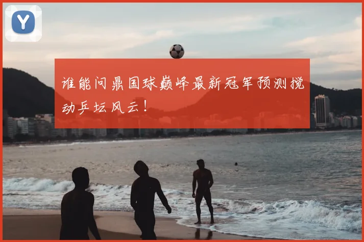 谁能问鼎国球巅峰最新冠军预测搅动乒坛风云！