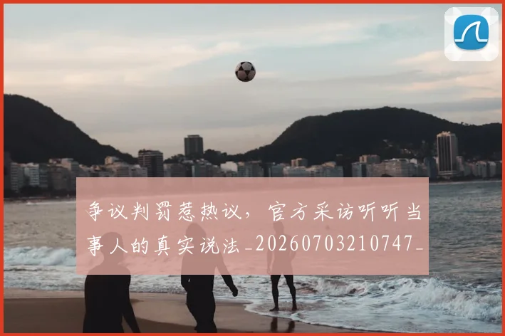 争议判罚惹热议，官方采访听听当事人的真实说法_20260703210747_20260716192834
