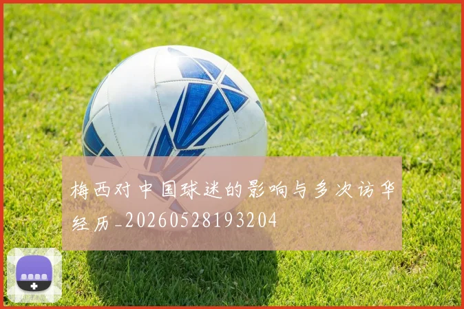 梅西对中国球迷的影响与多次访华经历_20260528193204
