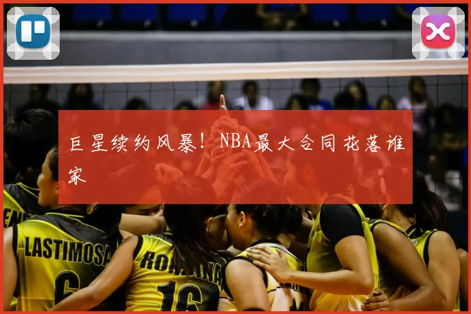 巨星续约风暴!NBA最大合同花落谁家