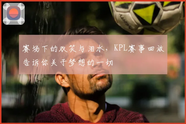 赛场下的欢笑与泪水，KPL赛事回放告诉你关于梦想的一切