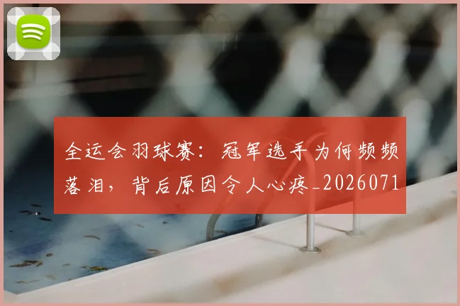 全运会羽球赛：冠军选手为何频频落泪，背后原因令人心疼_20260718004351
