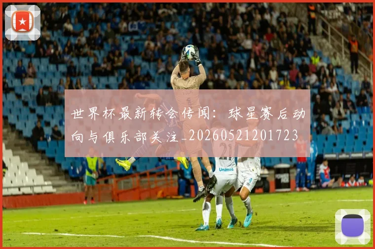 世界杯最新转会传闻:球星赛后动向与俱乐部关注_20260521201723