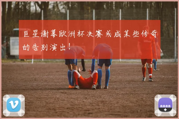 巨星谢幕欧洲杯决赛或成某些传奇的告别演出!