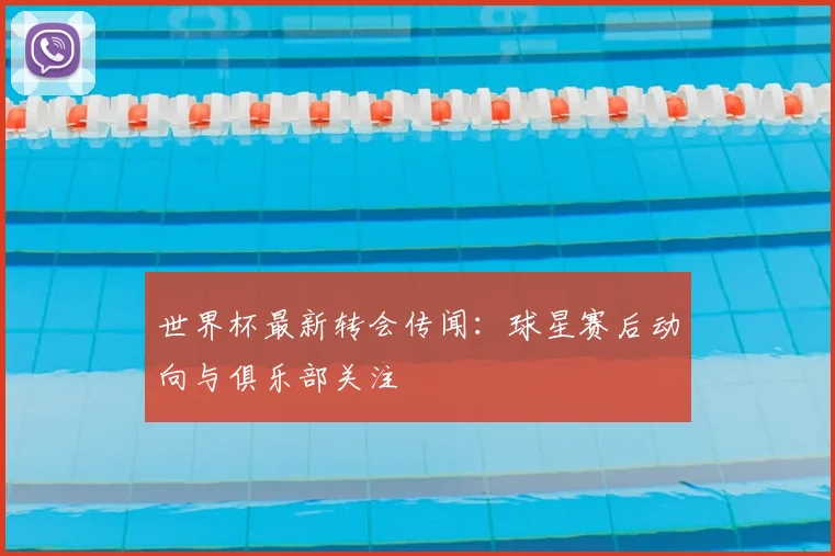 世界杯最新转会传闻：球星赛后动向与俱乐部关注