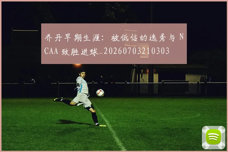 乔丹早期生涯:被低估的选秀与 NCAA 致胜进球_20260703210303