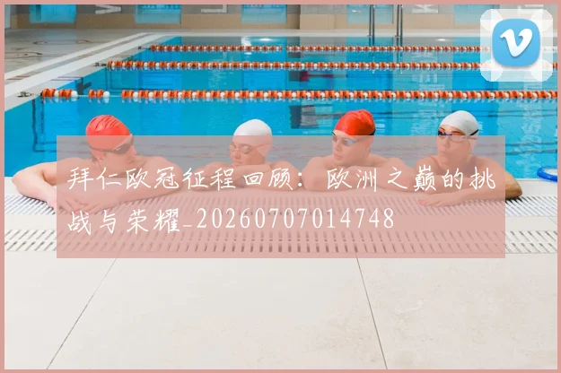 拜仁欧冠征程回顾:欧洲之巅的挑战与荣耀_20260707014748